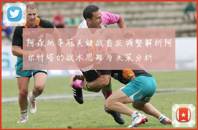 阿森纳争冠关键战首发调整解析阿尔特塔的战术思路与决策分析